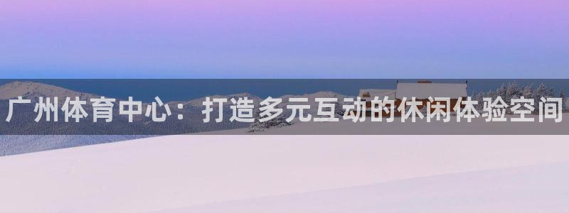 意昂3代理：广州体育中心：打造多元互动的休闲体验空间